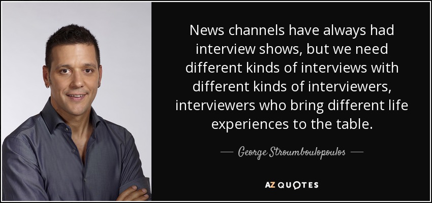 News channels have always had interview shows, but we need different kinds of interviews with different kinds of interviewers, interviewers who bring different life experiences to the table. - George Stroumboulopoulos