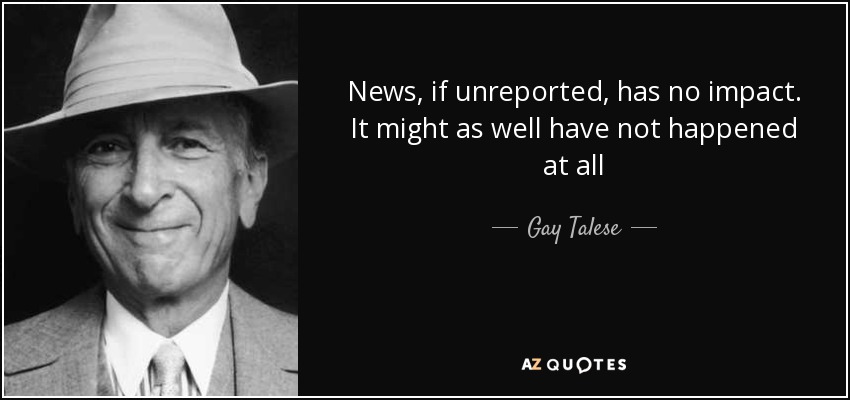 News, if unreported, has no impact. It might as well have not happened at all - Gay Talese