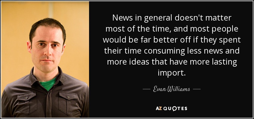 News in general doesn't matter most of the time, and most people would be far better off if they spent their time consuming less news and more ideas that have more lasting import. - Evan Williams