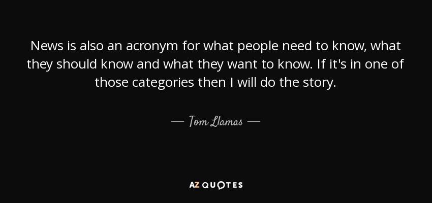 News is also an acronym for what people need to know, what they should know and what they want to know. If it's in one of those categories then I will do the story. - Tom Llamas