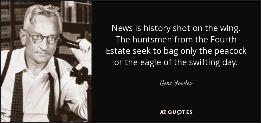 News is history shot on the wing. The huntsmen from the Fourth Estate seek to bag only the peacock or the eagle of the swifting day. - Gene Fowler
