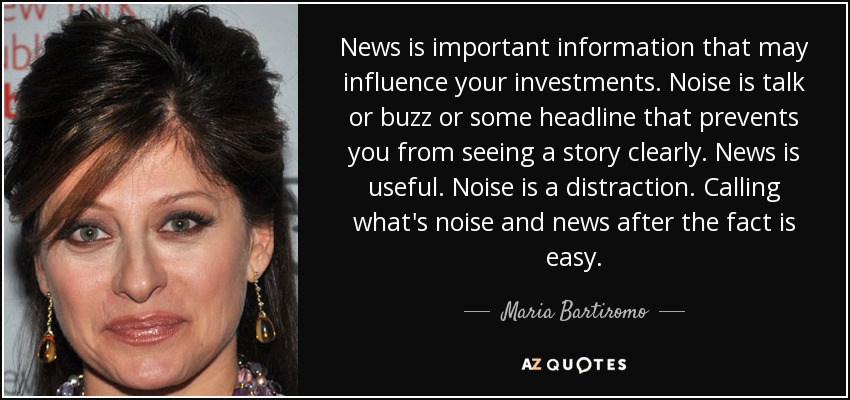 News is important information that may influence your investments. Noise is talk or buzz or some headline that prevents you from seeing a story clearly. News is useful. Noise is a distraction. Calling what's noise and news after the fact is easy. - Maria Bartiromo