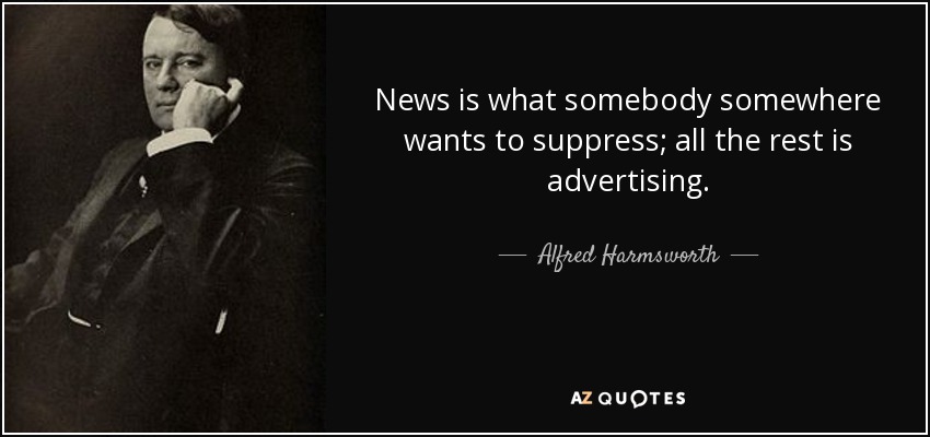 News is what somebody somewhere wants to suppress; all the rest is advertising. - Alfred Harmsworth, 1st Viscount Northcliffe