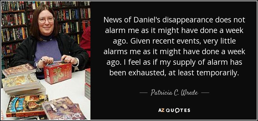News of Daniel's disappearance does not alarm me as it might have done a week ago. Given recent events, very little alarms me as it might have done a week ago. I feel as if my supply of alarm has been exhausted, at least temporarily. - Patricia C. Wrede