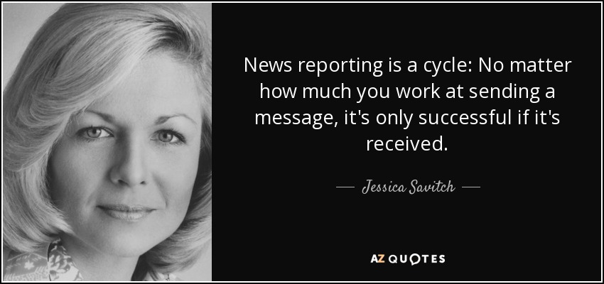 News reporting is a cycle: No matter how much you work at sending a message, it's only successful if it's received. - Jessica Savitch