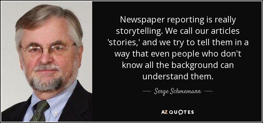 Newspaper reporting is really storytelling. We call our articles 'stories,' and we try to tell them in a way that even people who don't know all the background can understand them. - Serge Schmemann