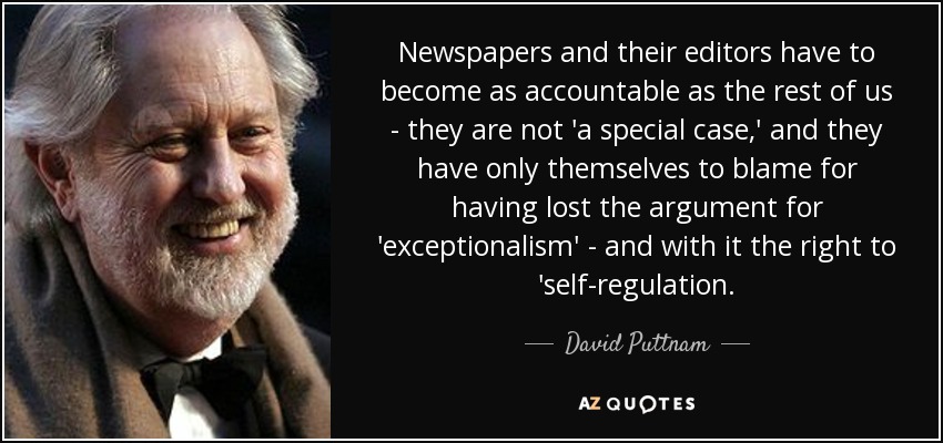 Newspapers and their editors have to become as accountable as the rest of us - they are not 'a special case,' and they have only themselves to blame for having lost the argument for 'exceptionalism' - and with it the right to 'self-regulation. - David Puttnam
