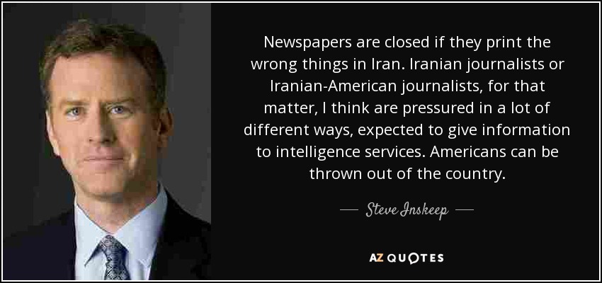 Newspapers are closed if they print the wrong things in Iran. Iranian journalists or Iranian-American journalists, for that matter, I think are pressured in a lot of different ways, expected to give information to intelligence services. Americans can be thrown out of the country. - Steve Inskeep