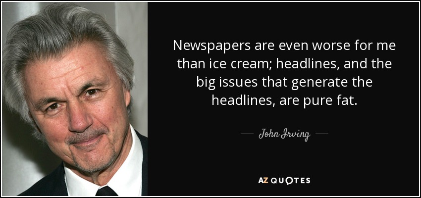 Newspapers are even worse for me than ice cream; headlines, and the big issues that generate the headlines, are pure fat. - John Irving