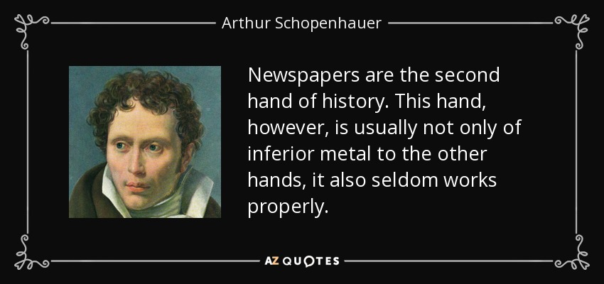 Newspapers are the second hand of history. This hand, however, is usually not only of inferior metal to the other hands, it also seldom works properly. - Arthur Schopenhauer