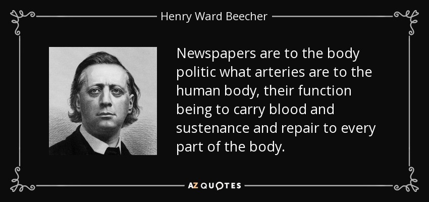 Newspapers are to the body politic what arteries are to the human body, their function being to carry blood and sustenance and repair to every part of the body. - Henry Ward Beecher