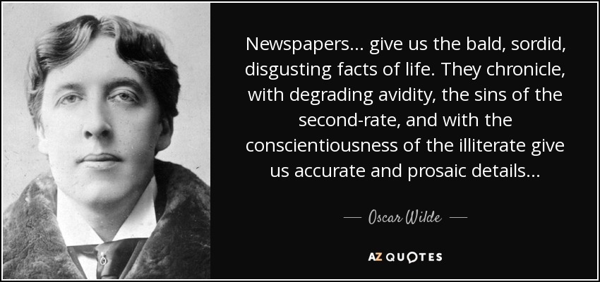 Newspapers. . . give us the bald, sordid, disgusting facts of life. They chronicle, with degrading avidity, the sins of the second-rate, and with the conscientiousness of the illiterate give us accurate and prosaic details. . . - Oscar Wilde