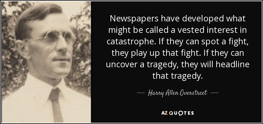 Newspapers have developed what might be called a vested interest in catastrophe. If they can spot a fight, they play up that fight. If they can uncover a tragedy, they will headline that tragedy. - Harry Allen Overstreet
