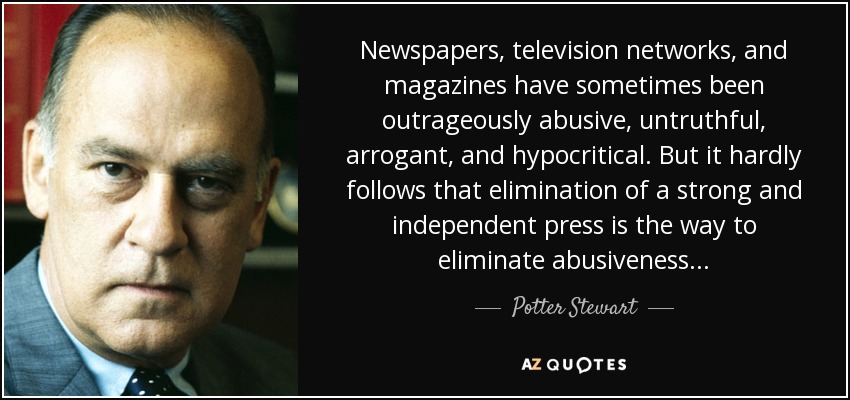 Newspapers, television networks, and magazines have sometimes been outrageously abusive, untruthful, arrogant, and hypocritical. But it hardly follows that elimination of a strong and independent press is the way to eliminate abusiveness . . . - Potter Stewart