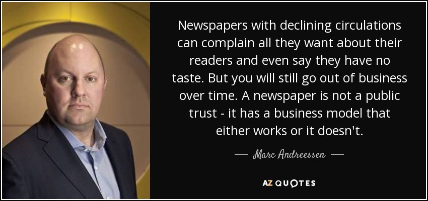 Newspapers with declining circulations can complain all they want about their readers and even say they have no taste. But you will still go out of business over time. A newspaper is not a public trust - it has a business model that either works or it doesn't. - Marc Andreessen