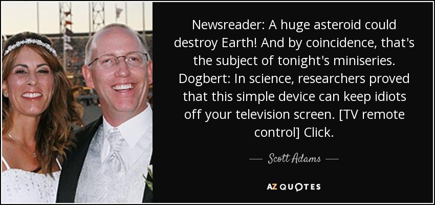 Newsreader: A huge asteroid could destroy Earth! And by coincidence, that's the subject of tonight's miniseries. Dogbert: In science, researchers proved that this simple device can keep idiots off your television screen. [TV remote control] Click. - Scott Adams