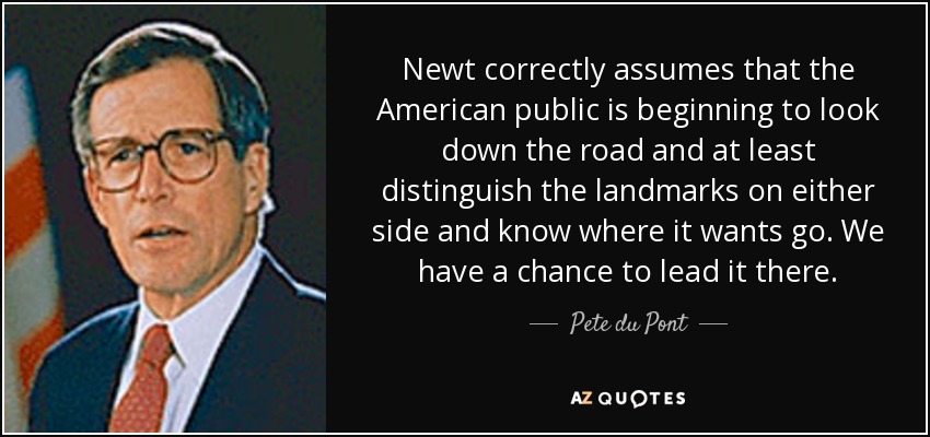 Newt correctly assumes that the American public is beginning to look down the road and at least distinguish the landmarks on either side and know where it wants go. We have a chance to lead it there. - Pete du Pont