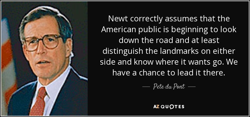 Newt correctly assumes that the American public is beginning to look down the road and at least distinguish the landmarks on either side and know where it wants go. We have a chance to lead it there. - Pete du Pont