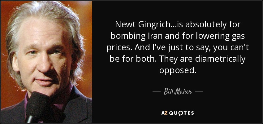 Newt Gingrich...is absolutely for bombing Iran and for lowering gas prices. And I've just to say, you can't be for both. They are diametrically opposed. - Bill Maher