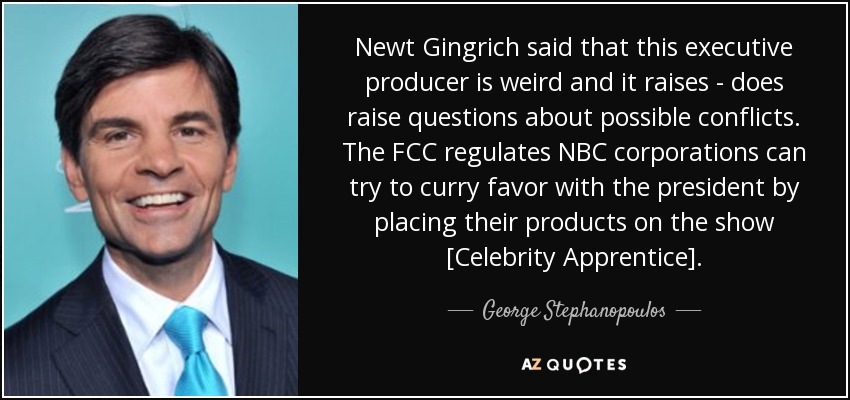 Newt Gingrich said that this executive producer is weird and it raises - does raise questions about possible conflicts. The FCC regulates NBC corporations can try to curry favor with the president by placing their products on the show [Celebrity Apprentice]. - George Stephanopoulos