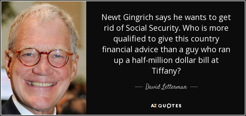 Newt Gingrich says he wants to get rid of Social Security. Who is more qualified to give this country financial advice than a guy who ran up a half-million dollar bill at Tiffany? - David Letterman