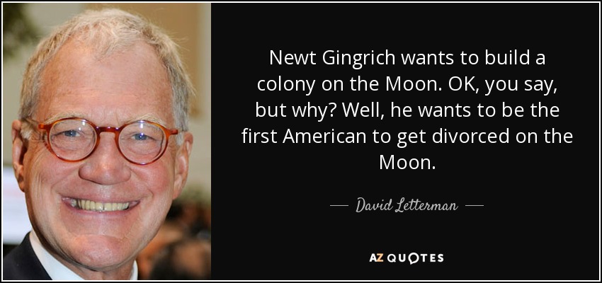 Newt Gingrich wants to build a colony on the Moon. OK, you say, but why? Well, he wants to be the first American to get divorced on the Moon. - David Letterman