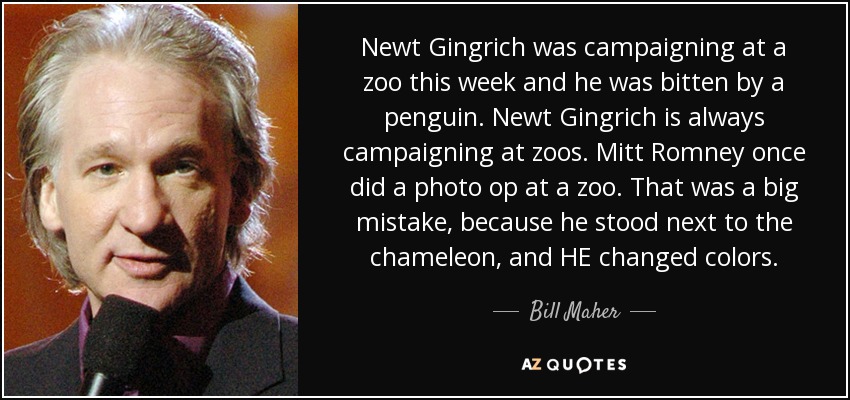 Newt Gingrich was campaigning at a zoo this week and he was bitten by a penguin. Newt Gingrich is always campaigning at zoos. Mitt Romney once did a photo op at a zoo. That was a big mistake, because he stood next to the chameleon, and HE changed colors. - Bill Maher