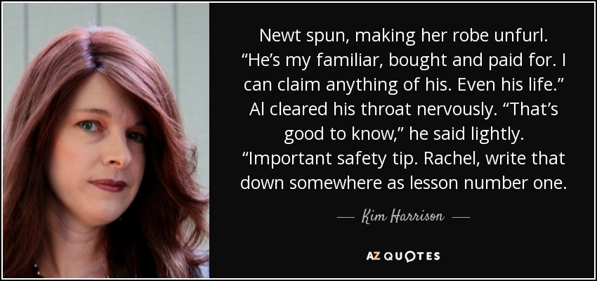 Newt spun, making her robe unfurl. “He’s my familiar, bought and paid for. I can claim anything of his. Even his life.” Al cleared his throat nervously. “That’s good to know,” he said lightly. “Important safety tip. Rachel, write that down somewhere as lesson number one. - Kim Harrison