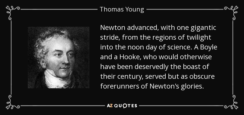 Newton advanced, with one gigantic stride, from the regions of twilight into the noon day of science. A Boyle and a Hooke, who would otherwise have been deservedly the boast of their century, served but as obscure forerunners of Newton's glories. - Thomas Young