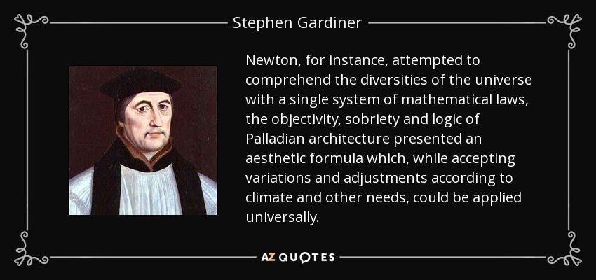 Newton, for instance, attempted to comprehend the diversities of the universe with a single system of mathematical laws, the objectivity, sobriety and logic of Palladian architecture presented an aesthetic formula which, while accepting variations and adjustments according to climate and other needs, could be applied universally. - Stephen Gardiner