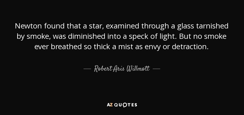 Newton found that a star, examined through a glass tarnished by smoke, was diminished into a speck of light. But no smoke ever breathed so thick a mist as envy or detraction. - Robert Aris Willmott