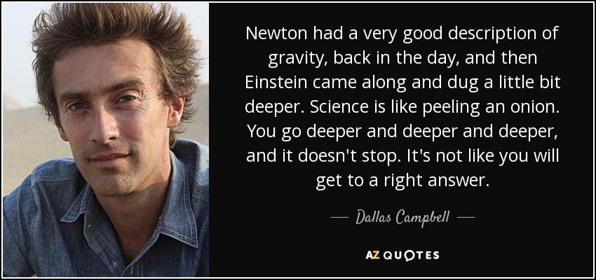 Newton had a very good description of gravity, back in the day, and then Einstein came along and dug a little bit deeper. Science is like peeling an onion. You go deeper and deeper and deeper, and it doesn't stop. It's not like you will get to a right answer. - Dallas Campbell