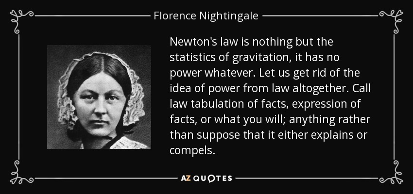 Newton's law is nothing but the statistics of gravitation, it has no power whatever. Let us get rid of the idea of power from law altogether. Call law tabulation of facts, expression of facts, or what you will; anything rather than suppose that it either explains or compels. - Florence Nightingale