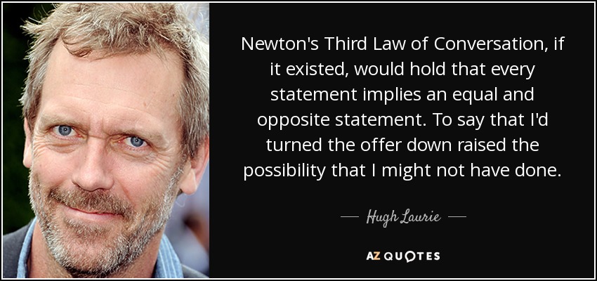 Newton's Third Law of Conversation, if it existed, would hold that every statement implies an equal and opposite statement. To say that I'd turned the offer down raised the possibility that I might not have done. - Hugh Laurie