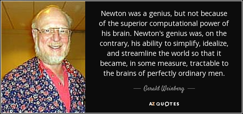 Newton was a genius, but not because of the superior computational power of his brain. Newton's genius was, on the contrary, his ability to simplify, idealize, and streamline the world so that it became, in some measure, tractable to the brains of perfectly ordinary men. - Gerald Weinberg