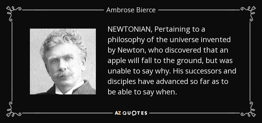 NEWTONIAN, Pertaining to a philosophy of the universe invented by Newton, who discovered that an apple will fall to the ground, but was unable to say why. His successors and disciples have advanced so far as to be able to say when. - Ambrose Bierce