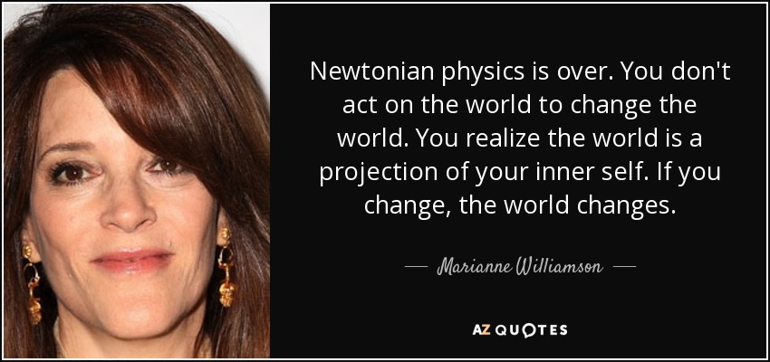 Newtonian physics is over. You don't act on the world to change the world. You realize the world is a projection of your inner self. If you change, the world changes. - Marianne Williamson