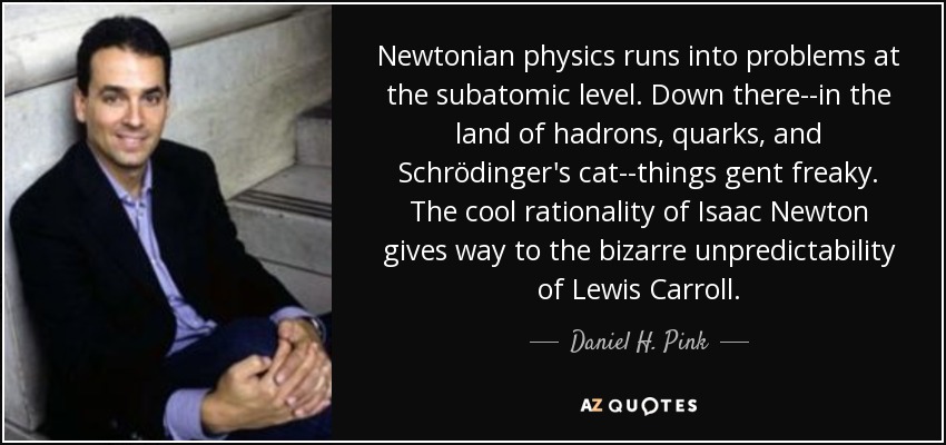 Newtonian physics runs into problems at the subatomic level. Down there--in the land of hadrons, quarks, and Schrödinger's cat--things gent freaky. The cool rationality of Isaac Newton gives way to the bizarre unpredictability of Lewis Carroll. - Daniel H. Pink