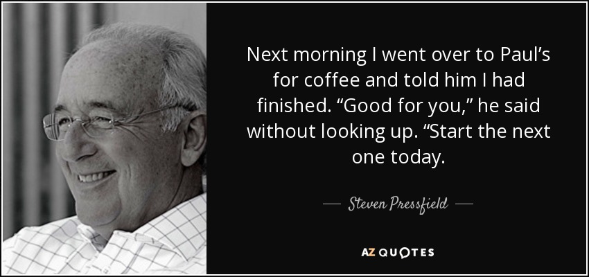 Next morning I went over to Paul’s for coffee and told him I had finished. “Good for you,” he said without looking up. “Start the next one today. - Steven Pressfield