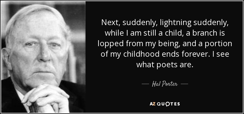 Next, suddenly, lightning suddenly, while I am still a child, a branch is lopped from my being, and a portion of my childhood ends forever. I see what poets are. - Hal Porter