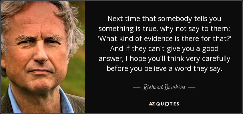 Next time that somebody tells you something is true, why not say to them: 'What kind of evidence is there for that?' And if they can't give you a good answer, I hope you'll think very carefully before you believe a word they say. - Richard Dawkins