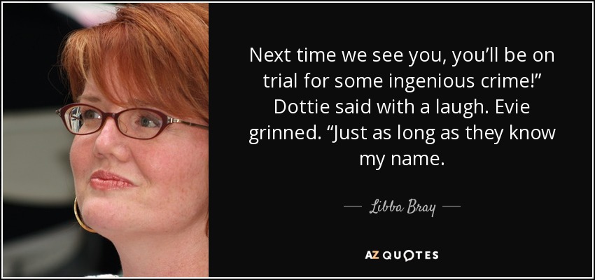 Next time we see you, you’ll be on trial for some ingenious crime!” Dottie said with a laugh. Evie grinned. “Just as long as they know my name. - Libba Bray