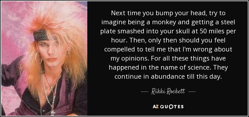 Next time you bump your head, try to imagine being a monkey and getting a steel plate smashed into your skull at 50 miles per hour. Then, only then should you feel compelled to tell me that I'm wrong about my opinions. For all these things have happened in the name of science. They continue in abundance till this day. - Rikki Rockett