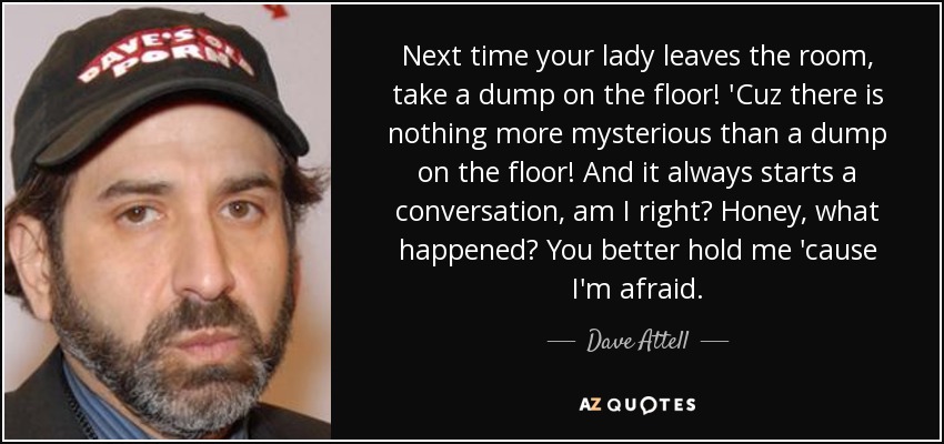 Next time your lady leaves the room, take a dump on the floor! 'Cuz there is nothing more mysterious than a dump on the floor! And it always starts a conversation, am I right? Honey, what happened? You better hold me 'cause I'm afraid. - Dave Attell