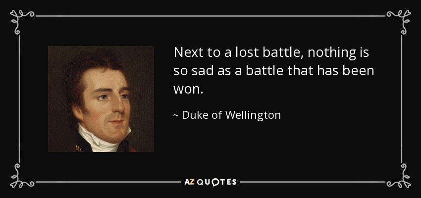 Next to a lost battle, nothing is so sad as a battle that has been won. - Duke of Wellington