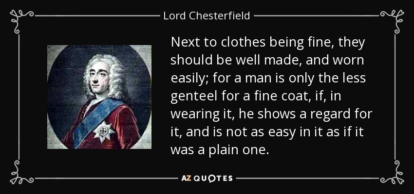 Next to clothes being fine, they should be well made, and worn easily; for a man is only the less genteel for a fine coat, if, in wearing it, he shows a regard for it, and is not as easy in it as if it was a plain one. - Lord Chesterfield