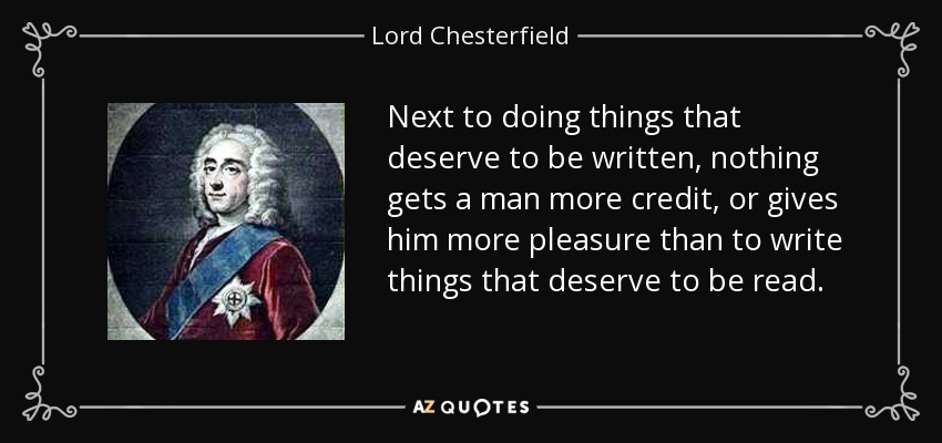 Next to doing things that deserve to be written, nothing gets a man more credit, or gives him more pleasure than to write things that deserve to be read. - Lord Chesterfield