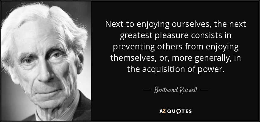 Next to enjoying ourselves, the next greatest pleasure consists in preventing others from enjoying themselves, or, more generally, in the acquisition of power. - Bertrand Russell