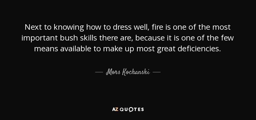 Next to knowing how to dress well, fire is one of the most important bush skills there are, because it is one of the few means available to make up most great deficiencies. - Mors Kochanski