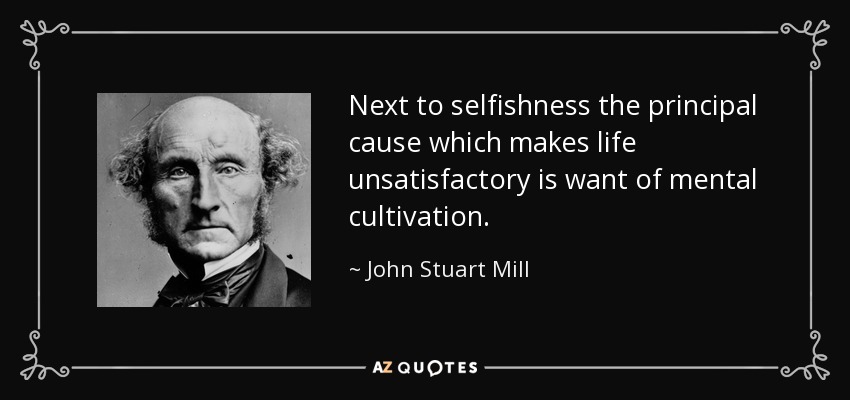 Next to selfishness the principal cause which makes life unsatisfactory is want of mental cultivation. - John Stuart Mill